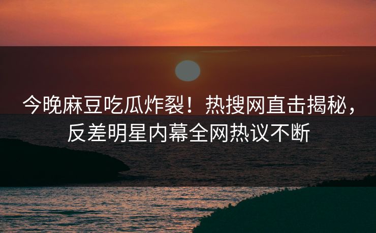 今晚麻豆吃瓜炸裂！热搜网直击揭秘，反差明星内幕全网热议不断