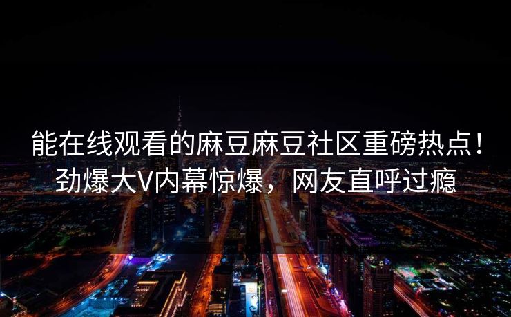 能在线观看的麻豆麻豆社区重磅热点！劲爆大V内幕惊爆，网友直呼过瘾