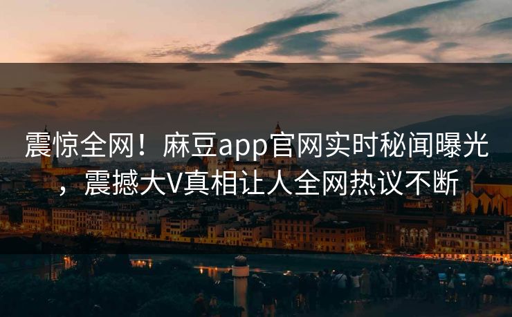 震惊全网！麻豆app官网实时秘闻曝光，震撼大V真相让人全网热议不断