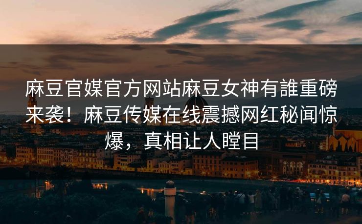 麻豆官媒官方网站麻豆女神有誰重磅来袭！麻豆传媒在线震撼网红秘闻惊爆，真相让人瞠目