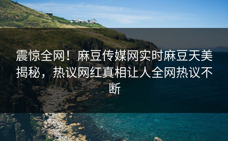 震惊全网！麻豆传媒网实时麻豆天美揭秘，热议网红真相让人全网热议不断