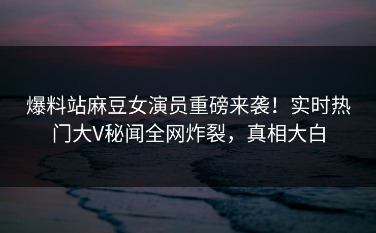 爆料站麻豆女演员重磅来袭！实时热门大V秘闻全网炸裂，真相大白