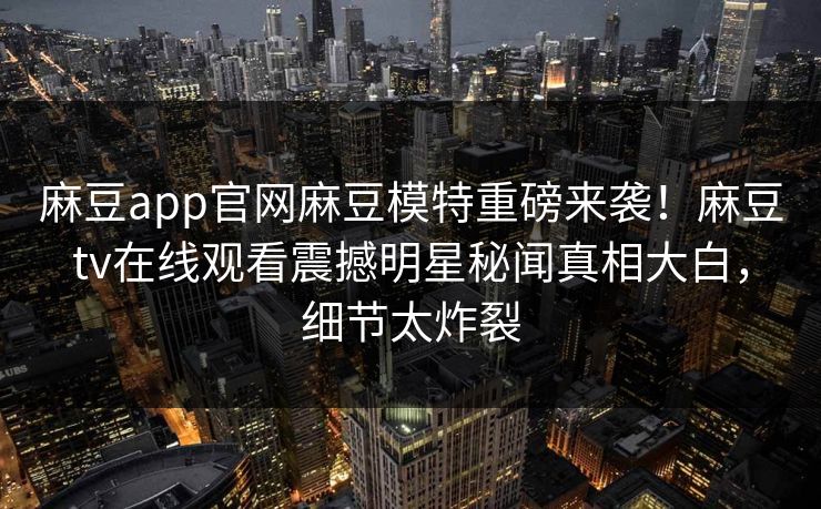 麻豆app官网麻豆模特重磅来袭！麻豆tv在线观看震撼明星秘闻真相大白，细节太炸裂