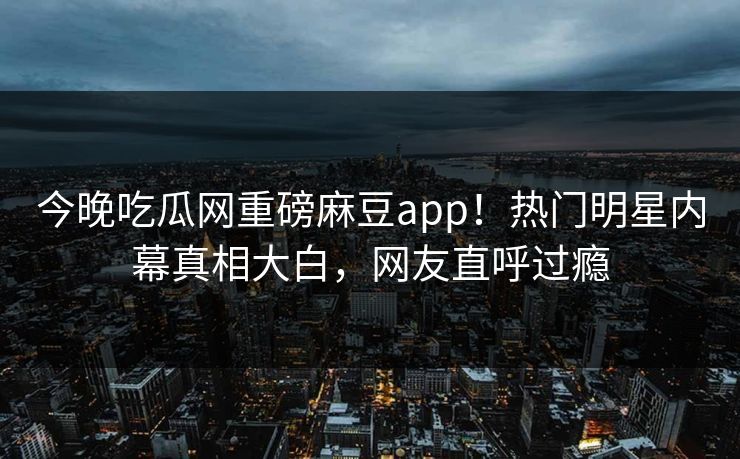 今晚吃瓜网重磅麻豆app！热门明星内幕真相大白，网友直呼过瘾