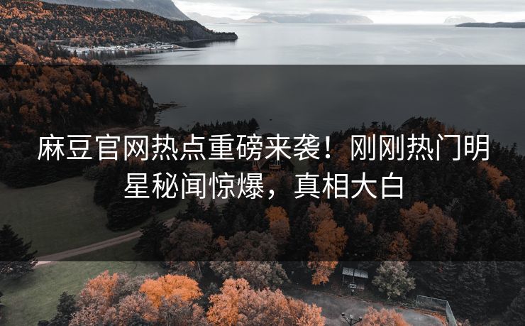 麻豆官网热点重磅来袭！刚刚热门明星秘闻惊爆，真相大白