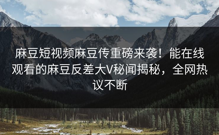麻豆短视频麻豆传重磅来袭！能在线观看的麻豆反差大V秘闻揭秘，全网热议不断