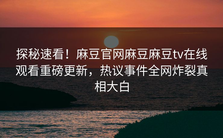 探秘速看！麻豆官网麻豆麻豆tv在线观看重磅更新，热议事件全网炸裂真相大白