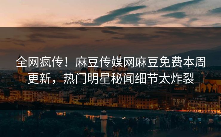 全网疯传！麻豆传媒网麻豆免费本周更新，热门明星秘闻细节太炸裂