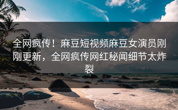 全网疯传！麻豆短视频麻豆女演员刚刚更新，全网疯传网红秘闻细节太炸裂