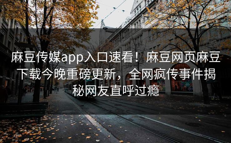 麻豆传媒app入口速看！麻豆网页麻豆下载今晚重磅更新，全网疯传事件揭秘网友直呼过瘾