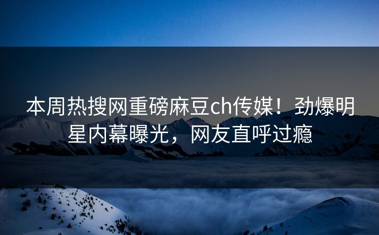 本周热搜网重磅麻豆ch传媒！劲爆明星内幕曝光，网友直呼过瘾