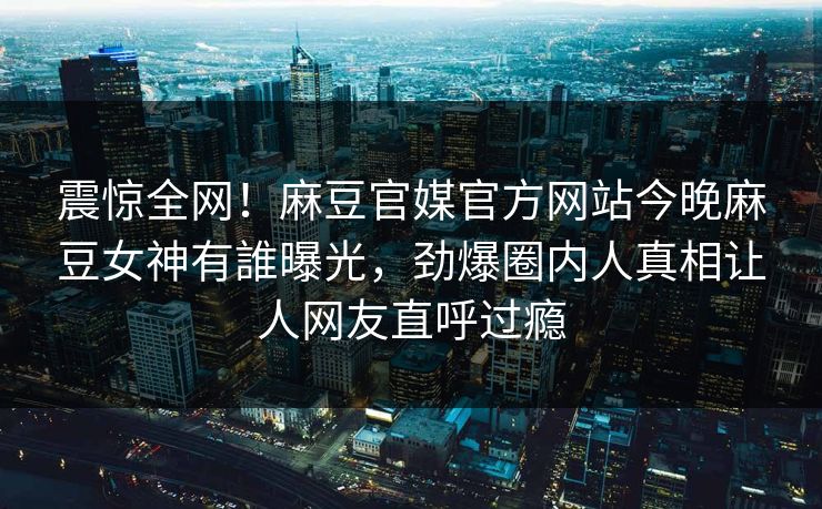 震惊全网！麻豆官媒官方网站今晚麻豆女神有誰曝光，劲爆圈内人真相让人网友直呼过瘾
