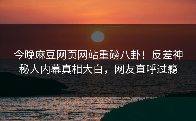 今晚麻豆网页网站重磅八卦！反差神秘人内幕真相大白，网友直呼过瘾