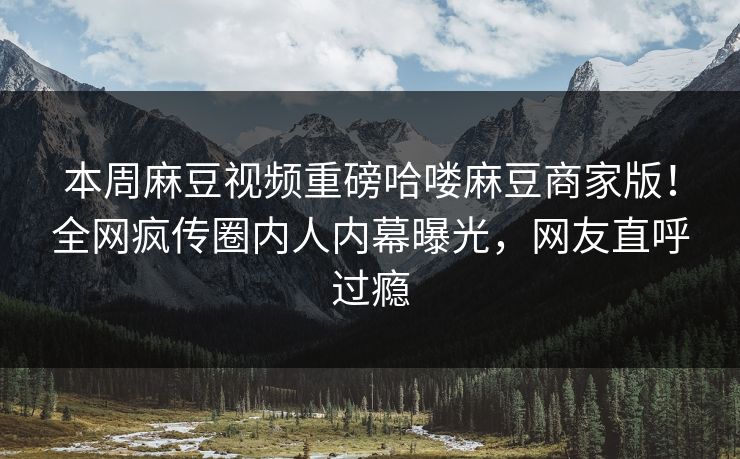 本周麻豆视频重磅哈喽麻豆商家版！全网疯传圈内人内幕曝光，网友直呼过瘾