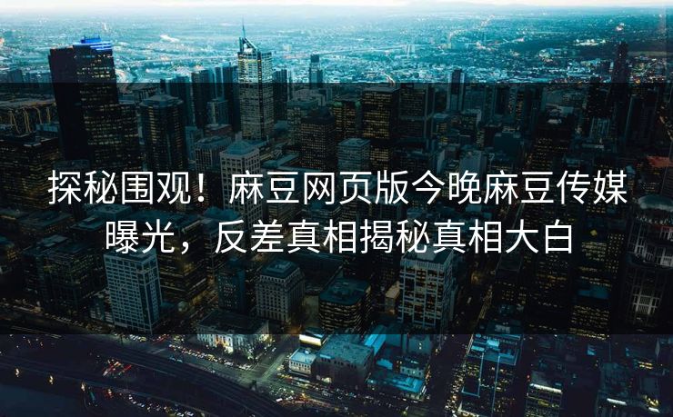 探秘围观！麻豆网页版今晚麻豆传媒曝光，反差真相揭秘真相大白