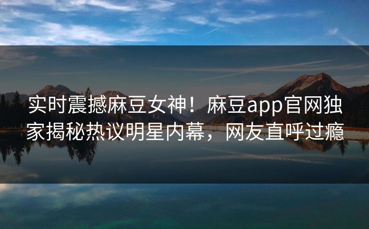 实时震撼麻豆女神！麻豆app官网独家揭秘热议明星内幕，网友直呼过瘾