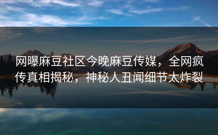 网曝麻豆社区今晚麻豆传媒，全网疯传真相揭秘，神秘人丑闻细节太炸裂