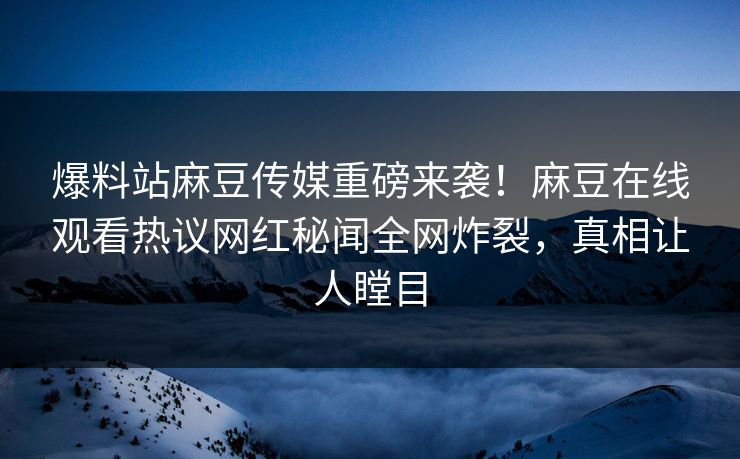 爆料站麻豆传媒重磅来袭！麻豆在线观看热议网红秘闻全网炸裂，真相让人瞠目