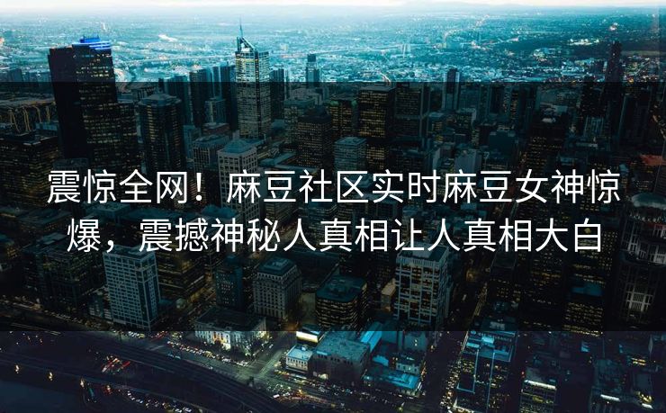 震惊全网！麻豆社区实时麻豆女神惊爆，震撼神秘人真相让人真相大白
