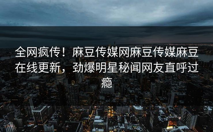 全网疯传！麻豆传媒网麻豆传媒麻豆在线更新，劲爆明星秘闻网友直呼过瘾