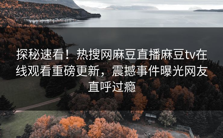 探秘速看！热搜网麻豆直播麻豆tv在线观看重磅更新，震撼事件曝光网友直呼过瘾