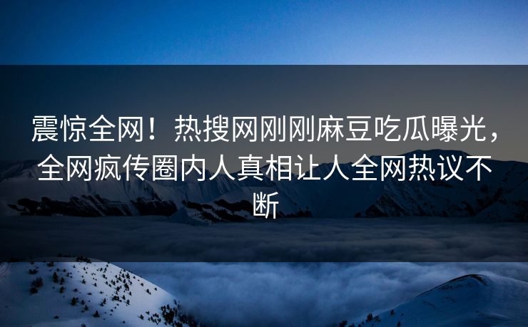 震惊全网！热搜网刚刚麻豆吃瓜曝光，全网疯传圈内人真相让人全网热议不断