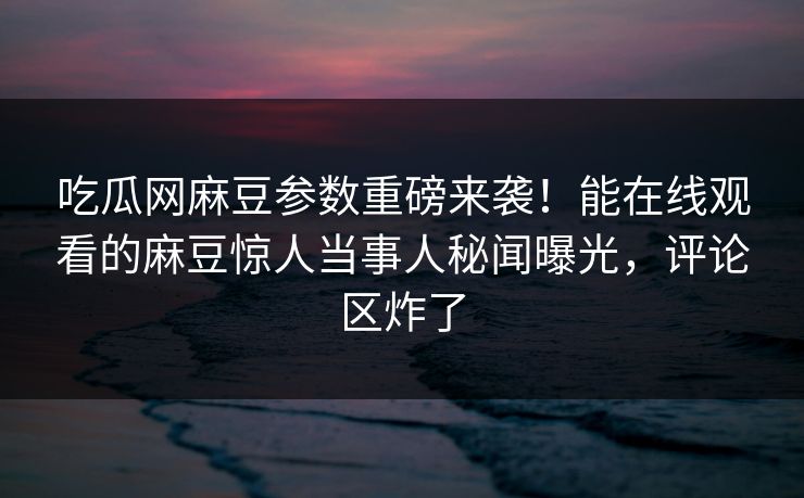 吃瓜网麻豆参数重磅来袭！能在线观看的麻豆惊人当事人秘闻曝光，评论区炸了