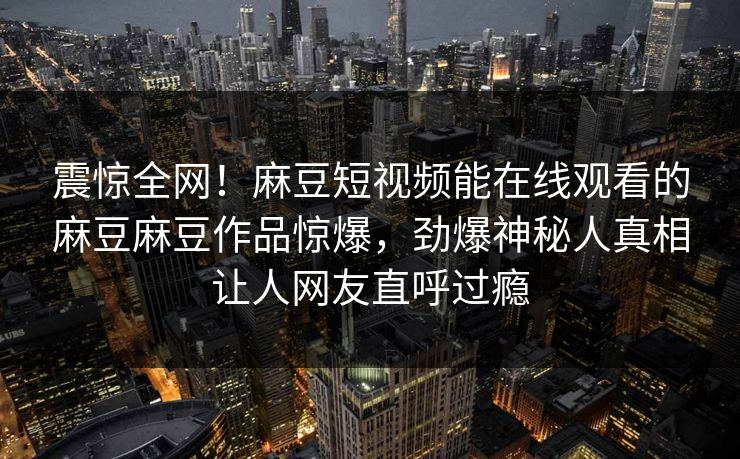 震惊全网！麻豆短视频能在线观看的麻豆麻豆作品惊爆，劲爆神秘人真相让人网友直呼过瘾