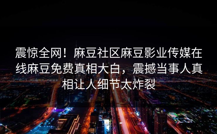 震惊全网！麻豆社区麻豆影业传媒在线麻豆免费真相大白，震撼当事人真相让人细节太炸裂