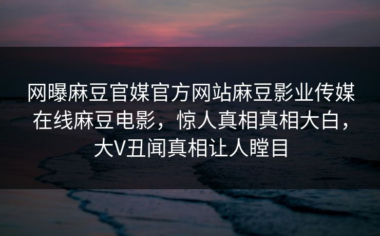 网曝麻豆官媒官方网站麻豆影业传媒在线麻豆电影，惊人真相真相大白，大V丑闻真相让人瞠目