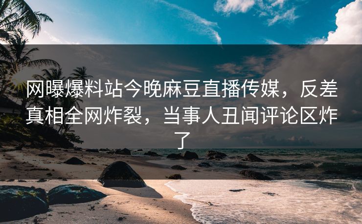 网曝爆料站今晚麻豆直播传媒，反差真相全网炸裂，当事人丑闻评论区炸了