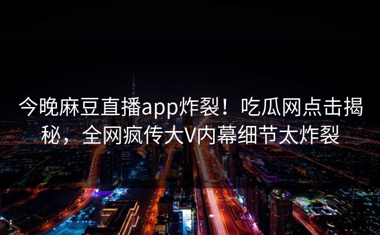 今晚麻豆直播app炸裂！吃瓜网点击揭秘，全网疯传大V内幕细节太炸裂