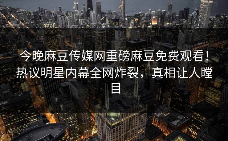 今晚麻豆传媒网重磅麻豆免费观看！热议明星内幕全网炸裂，真相让人瞠目
