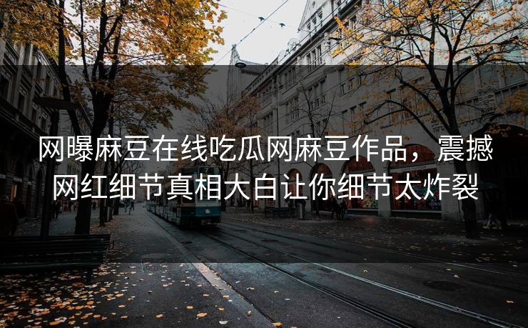 网曝麻豆在线吃瓜网麻豆作品，震撼网红细节真相大白让你细节太炸裂