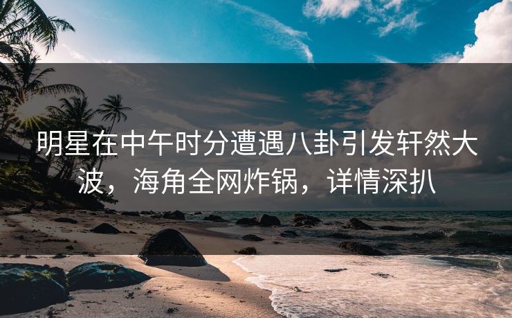 明星在中午时分遭遇八卦引发轩然大波，海角全网炸锅，详情深扒