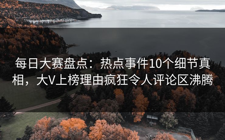 每日大赛盘点：热点事件10个细节真相，大V上榜理由疯狂令人评论区沸腾