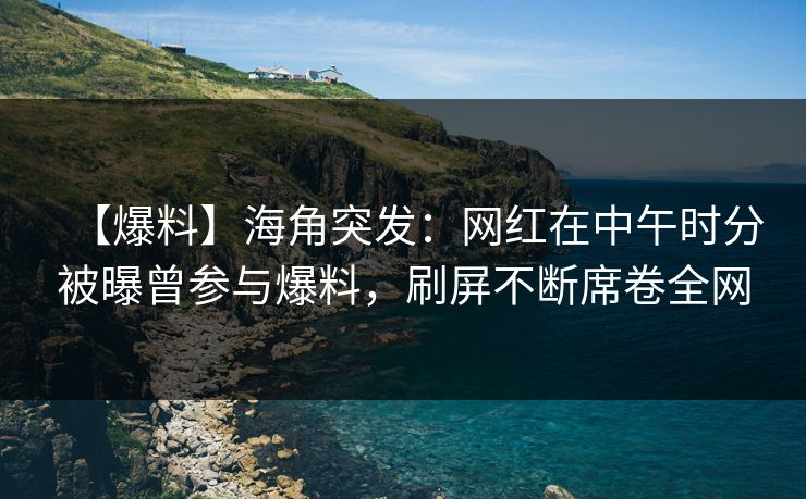 【爆料】海角突发：网红在中午时分被曝曾参与爆料，刷屏不断席卷全网
