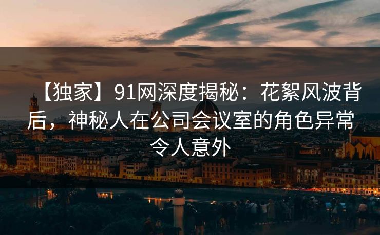 【独家】91网深度揭秘：花絮风波背后，神秘人在公司会议室的角色异常令人意外