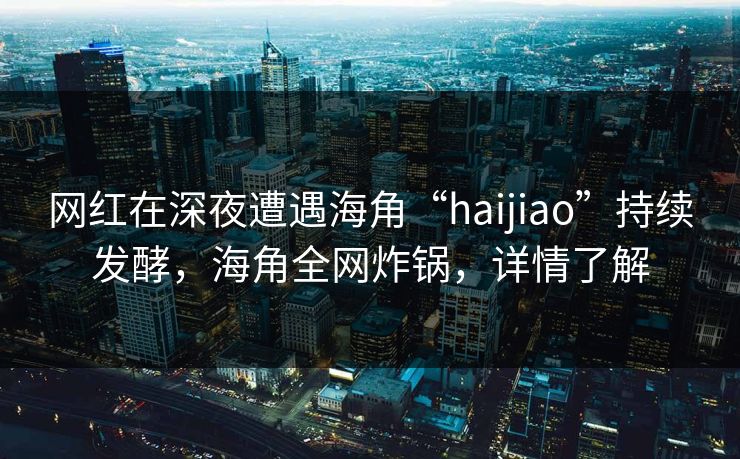 网红在深夜遭遇海角“haijiao”持续发酵，海角全网炸锅，详情了解