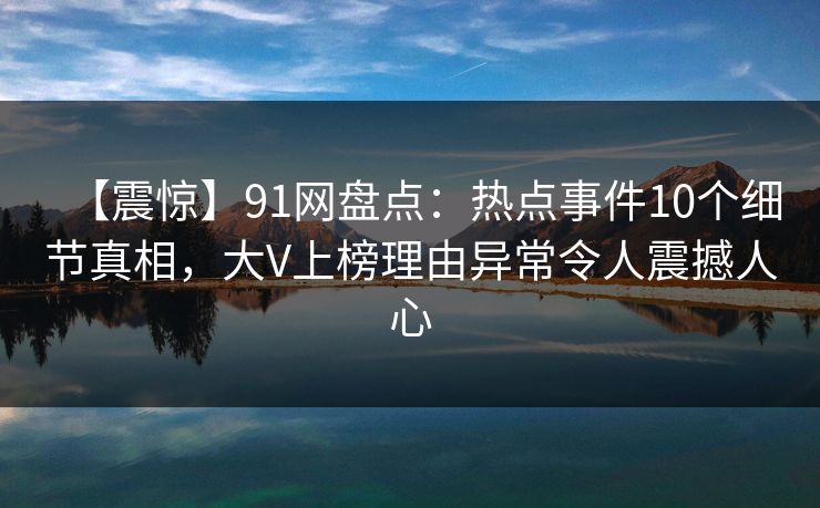 【震惊】91网盘点：热点事件10个细节真相，大V上榜理由异常令人震撼人心