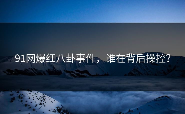 91网爆红八卦事件，谁在背后操控？
