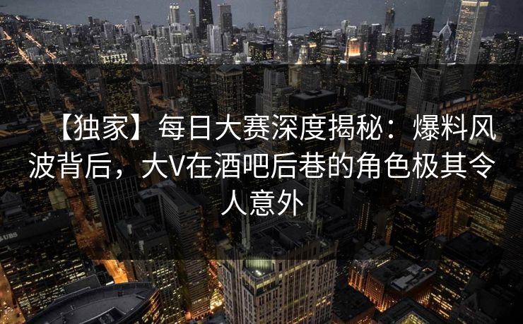 【独家】每日大赛深度揭秘：爆料风波背后，大V在酒吧后巷的角色极其令人意外