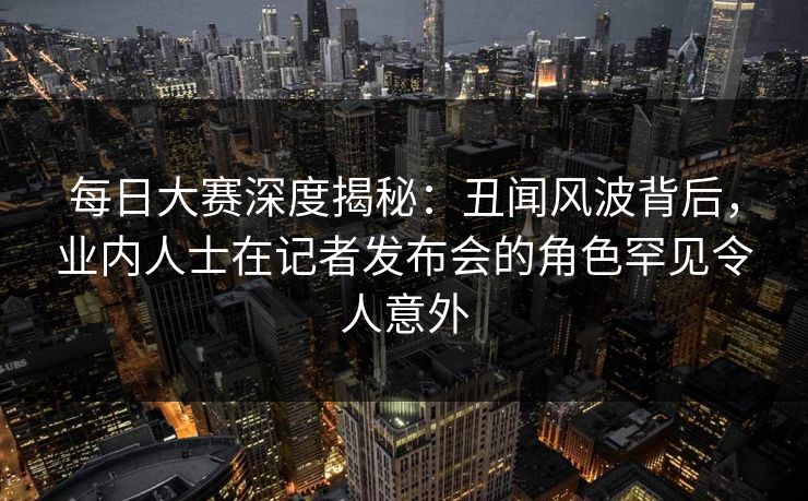 每日大赛深度揭秘：丑闻风波背后，业内人士在记者发布会的角色罕见令人意外
