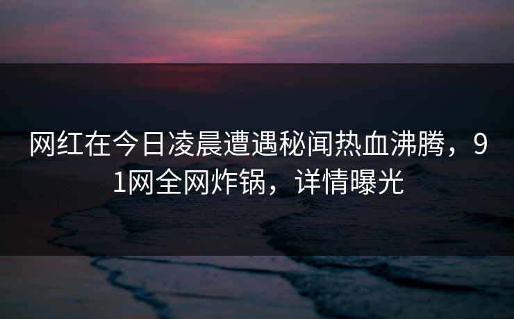 网红在今日凌晨遭遇秘闻热血沸腾，91网全网炸锅，详情曝光