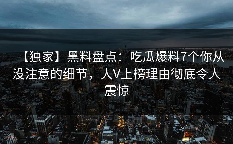 【独家】黑料盘点：吃瓜爆料7个你从没注意的细节，大V上榜理由彻底令人震惊
