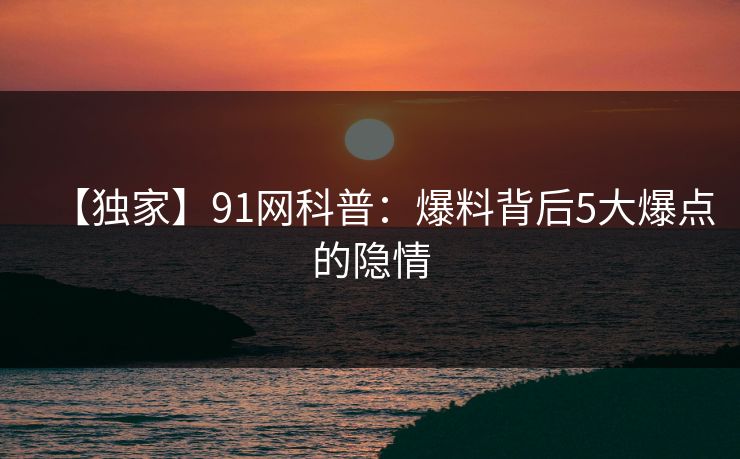 【独家】91网科普：爆料背后5大爆点的隐情
