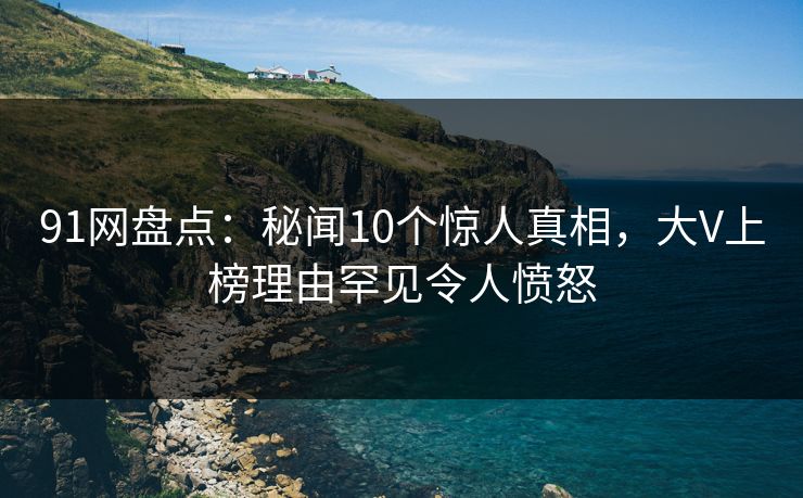 91网盘点：秘闻10个惊人真相，大V上榜理由罕见令人愤怒