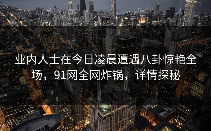 业内人士在今日凌晨遭遇八卦惊艳全场，91网全网炸锅，详情探秘