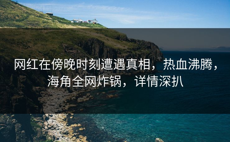 网红在傍晚时刻遭遇真相，热血沸腾，海角全网炸锅，详情深扒