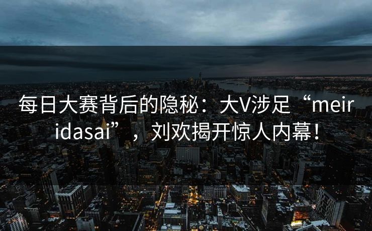 每日大赛背后的隐秘：大V涉足“meiridasai”，刘欢揭开惊人内幕！